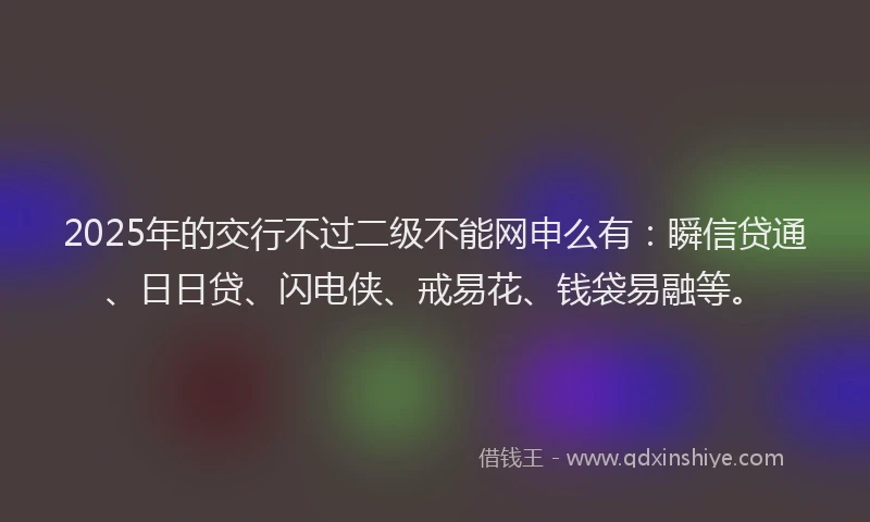 2025年的交行不过二级不能网申么有：瞬信贷通、日日贷、闪电侠、戒易花、钱袋易融等。
