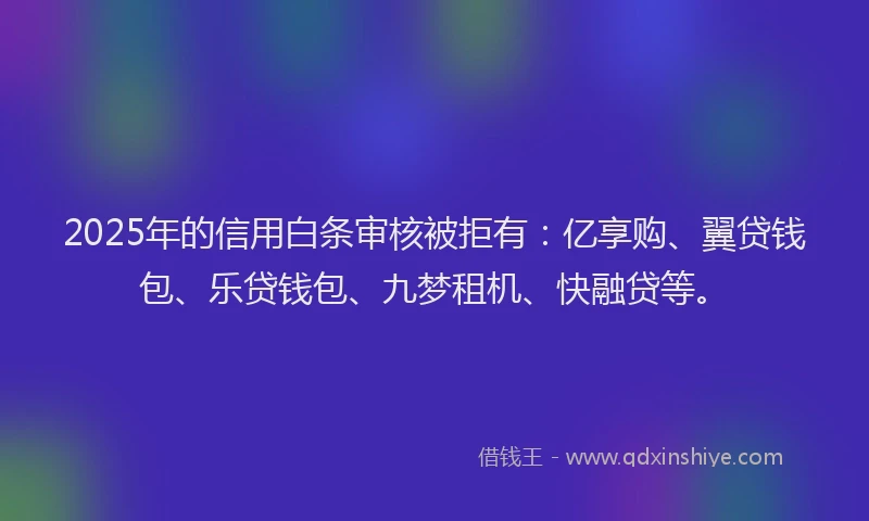 2025年的信用白条审核被拒有：亿享购、翼贷钱包、乐贷钱包、九梦租机、快融贷等。