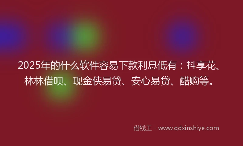 2025年的什么软件容易下款利息低有：抖享花、林林借呗、现金侠易贷、安心易贷、酷购等。
