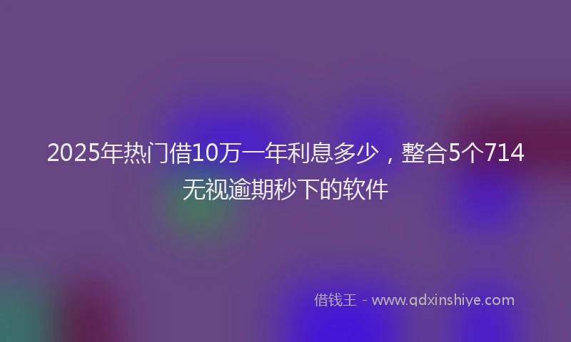 2025年热门借10万一年利息多少，整合5个714无视逾期秒下的软件