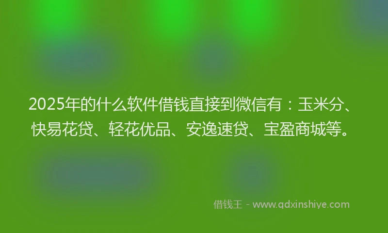 2025年的什么软件借钱直接到微信有：玉米分、快易花贷、轻花优品、安逸速贷、宝盈商城等。