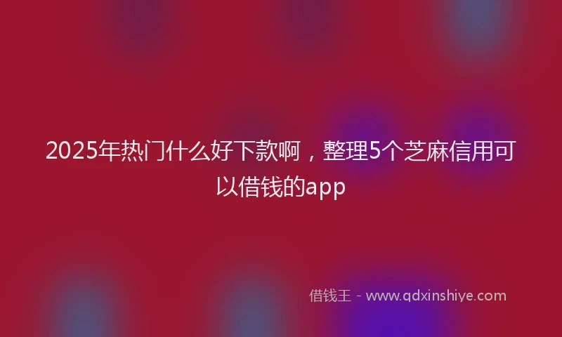 2025年热门什么好下款啊，整理5个芝麻信用可以借钱的app