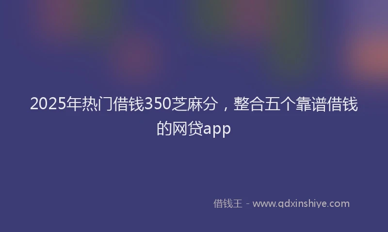 2025年热门借钱350芝麻分，整合五个靠谱借钱的网贷app