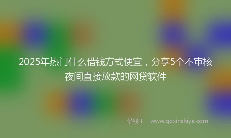 2025年热门什么借钱方式便宜，分享5个不审核夜间直接放款的网贷软件