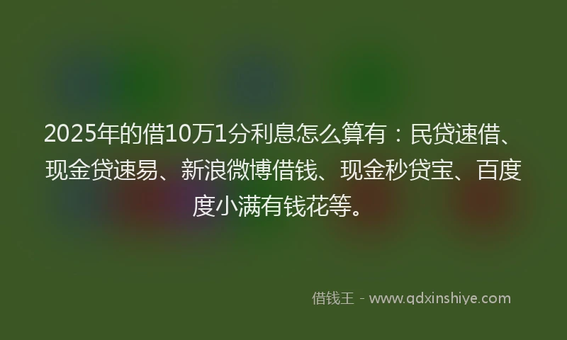 2025年的借10万1分利息怎么算有：民贷速借、现金贷速易、新浪微博借钱、现金秒贷宝、百度度小满有钱花等。