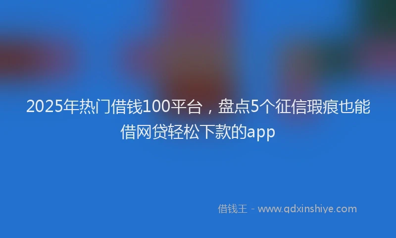 2025年热门借钱100平台，盘点5个征信瑕疵也能借网贷轻松下款的app