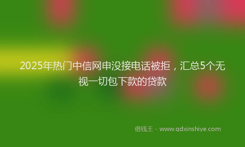 2025年热门中信网申没接电话被拒，汇总5个无视一切包下款的贷款