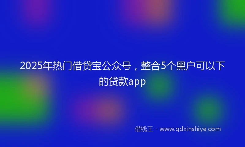 2025年热门借贷宝公众号，整合5个黑户可以下的贷款app