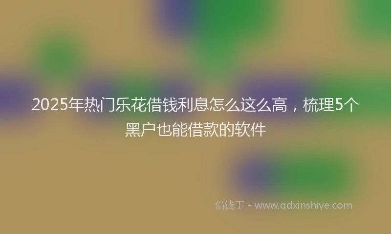 2025年热门乐花借钱利息怎么这么高，梳理5个黑户也能借款的软件