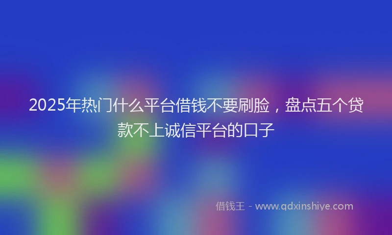 2025年热门什么平台借钱不要刷脸，盘点五个贷款不上诚信平台的口子