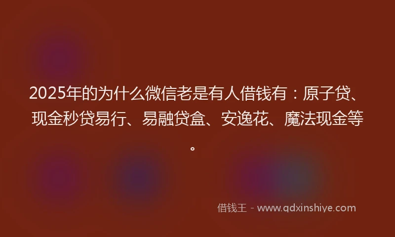2025年的为什么微信老是有人借钱有：原子贷、现金秒贷易行、易融贷盒、安逸花、魔法现金等。