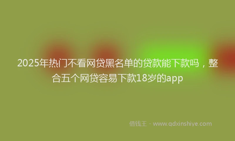 2025年热门不看网贷黑名单的贷款能下款吗，整合五个网贷容易下款18岁的app