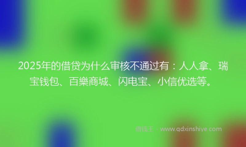 2025年的借贷为什么审核不通过有：人人拿、瑞宝钱包、百樂商城、闪电宝、小信优选等。