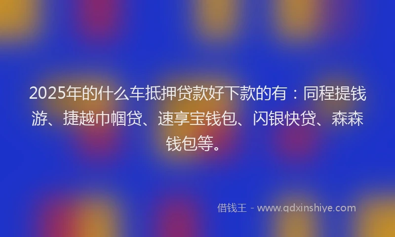 2025年的什么车抵押贷款好下款的有：同程提钱游、捷越巾帼贷、速享宝钱包、闪银快贷、森森钱包等。