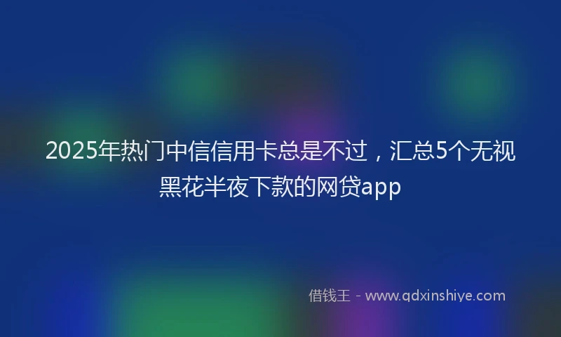 2025年热门中信信用卡总是不过，汇总5个无视黑花半夜下款的网贷app