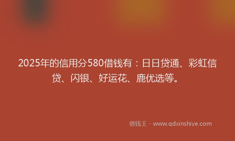 2025年的信用分580借钱有：日日贷通、彩虹信贷、闪银、好运花、鹿优选等。