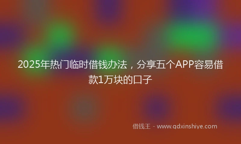 2025年热门临时借钱办法，分享五个APP容易借款1万块的口子