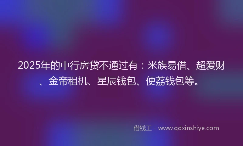 2025年的中行房贷不通过有：米族易借、超爱财、金帝租机、星辰钱包、便荔钱包等。