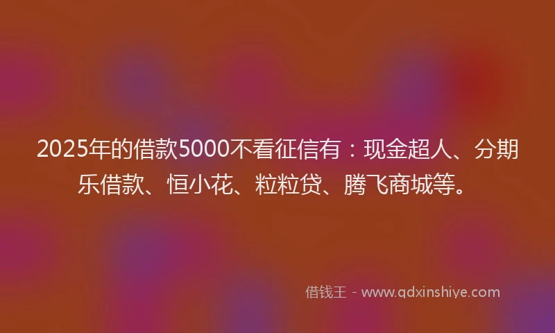 2025年的借款5000不看征信有：现金超人、分期乐借款、恒小花、粒粒贷、腾飞商城等。