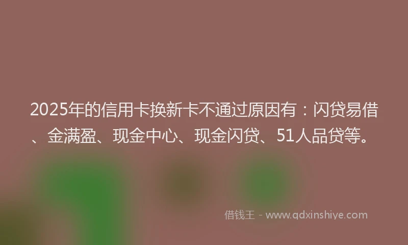 2025年的信用卡换新卡不通过原因有：闪贷易借、金满盈、现金中心、现金闪贷、51人品贷等。