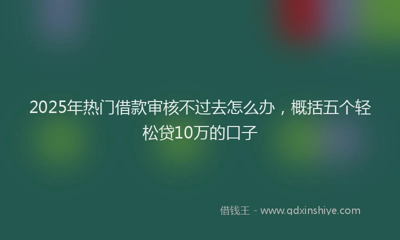 2025年热门借款审核不过去怎么办，概括五个轻松贷10万的口子