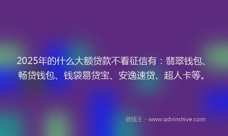 2025年的什么大额贷款不看征信有：翡翠钱包、畅贷钱包、钱袋易贷宝、安逸速贷、超人卡等。