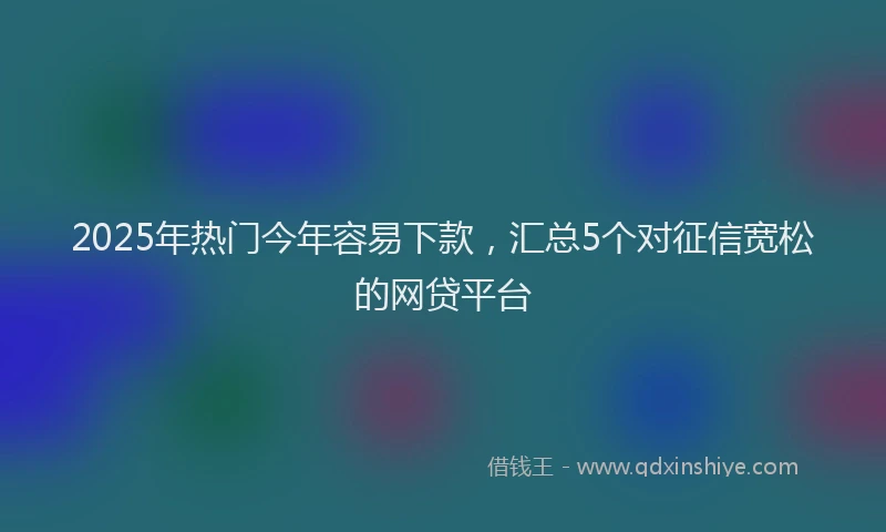2025年热门今年容易下款，汇总5个对征信宽松的网贷平台