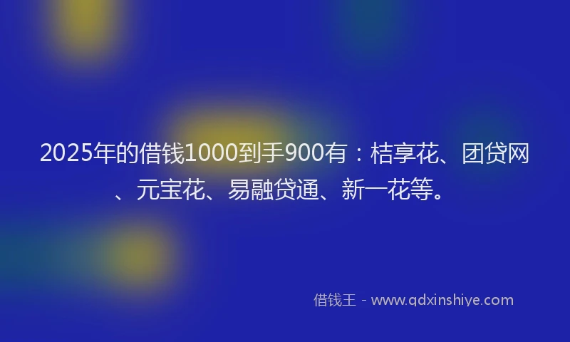 2025年的借钱1000到手900有：桔享花、团贷网、元宝花、易融贷通、新一花等。