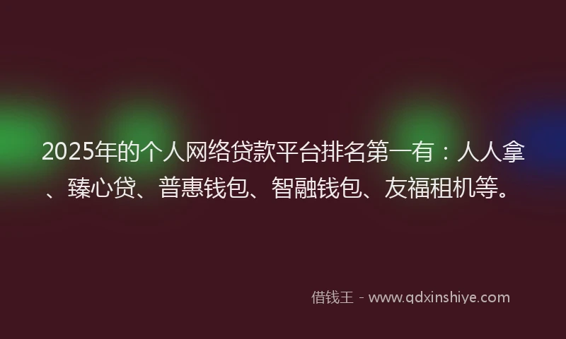2025年的个人网络贷款平台排名第一有：人人拿、臻心贷、普惠钱包、智融钱包、友福租机等。