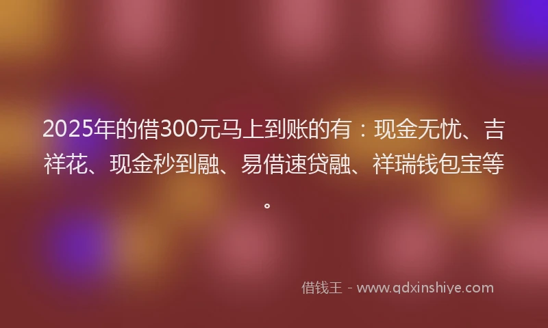 2025年的借300元马上到账的有：现金无忧、吉祥花、现金秒到融、易借速贷融、祥瑞钱包宝等。