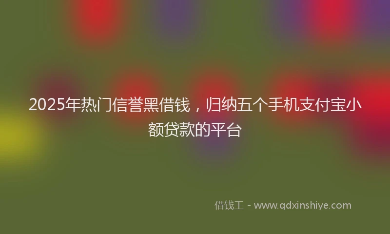 2025年热门信誉黑借钱，归纳五个手机支付宝小额贷款的平台