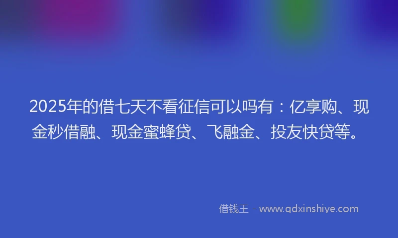 2025年的借七天不看征信可以吗有：亿享购、现金秒借融、现金蜜蜂贷、飞融金、投友快贷等。