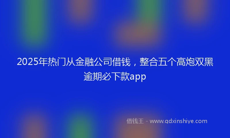 2025年热门从金融公司借钱，整合五个高炮双黑逾期必下款app