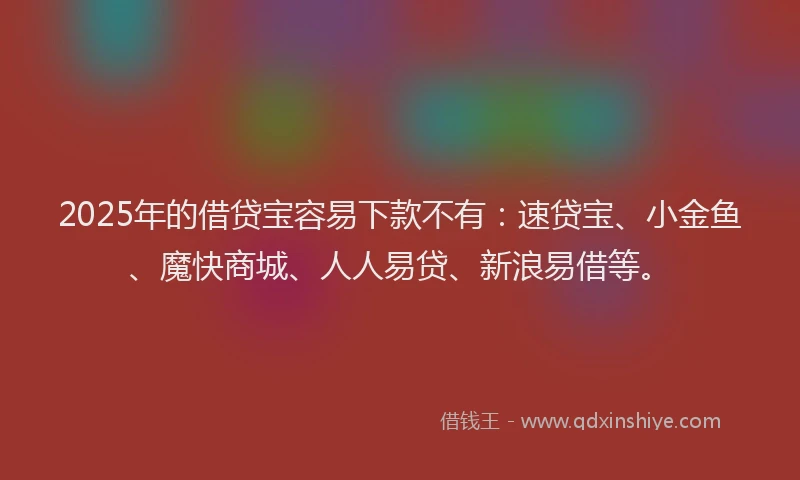 2025年的借贷宝容易下款不有：速贷宝、小金鱼、魔快商城、人人易贷、新浪易借等。