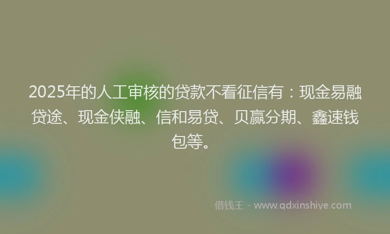 2025年的人工审核的贷款不看征信有：现金易融贷途、现金侠融、信和易贷、贝赢分期、鑫速钱包等。