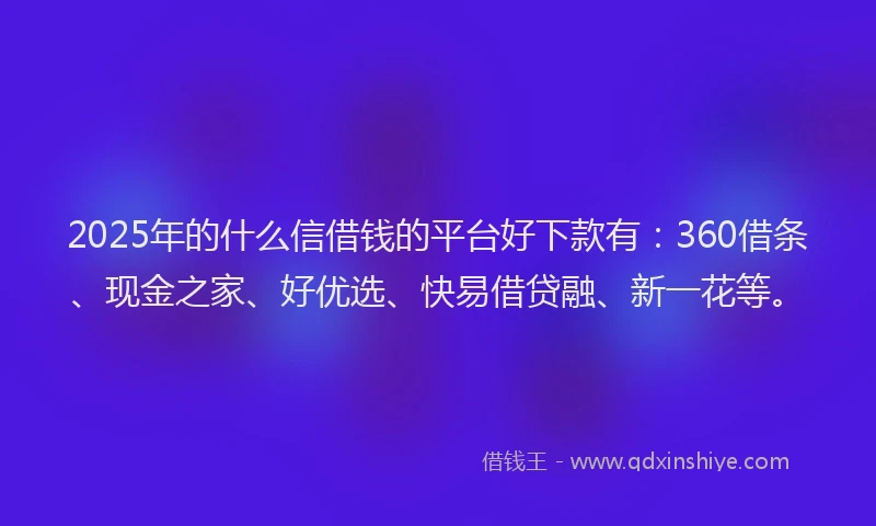2025年的什么信借钱的平台好下款有：360借条、现金之家、好优选、快易借贷融、新一花等。