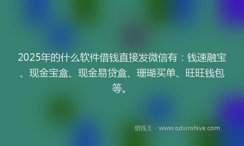 2025年的什么软件借钱直接发微信有：钱速融宝、现金宝盒、现金易贷盒、珊瑚买单、旺旺钱包等。