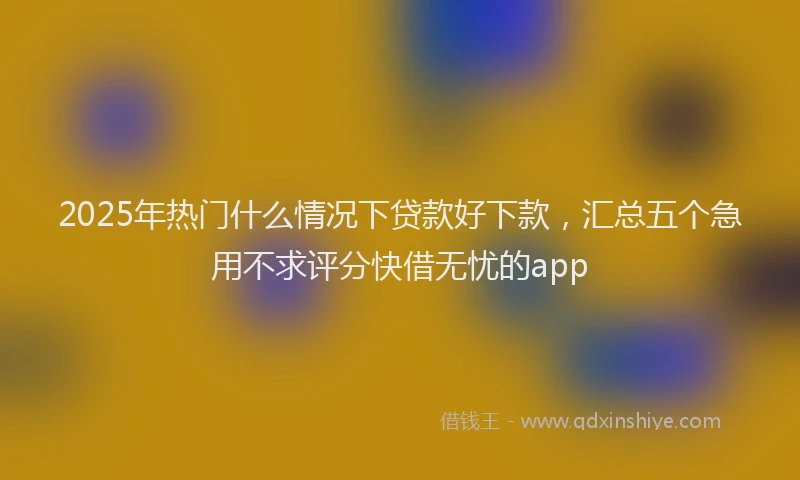 2025年热门什么情况下贷款好下款，汇总五个急用不求评分快借无忧的app