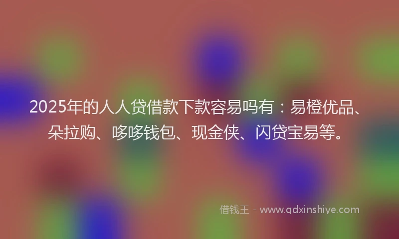2025年的人人贷借款下款容易吗有：易橙优品、朵拉购、哆哆钱包、现金侠、闪贷宝易等。
