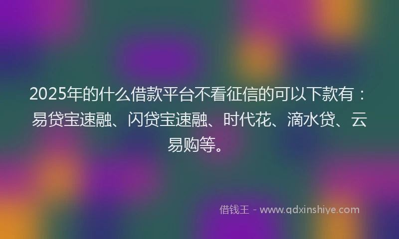 2025年的什么借款平台不看征信的可以下款有：易贷宝速融、闪贷宝速融、时代花、滴水贷、云易购等。
