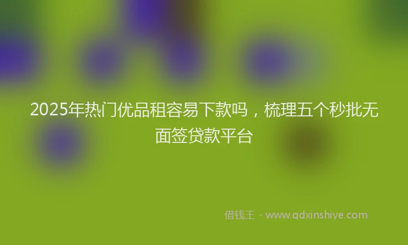 2025年热门优品租容易下款吗，梳理五个秒批无面签贷款平台
