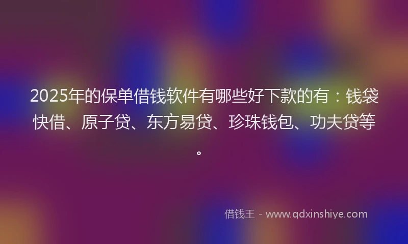 2025年的保单借钱软件有哪些好下款的有：钱袋快借、原子贷、东方易贷、珍珠钱包、功夫贷等。