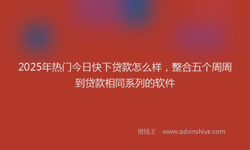 2025年热门今日快下贷款怎么样，整合五个周周到贷款相同系列的软件