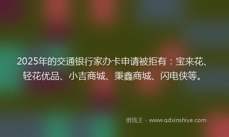 2025年的交通银行家办卡申请被拒有：宝来花、轻花优品、小吉商城、秉鑫商城、闪电侠等。
