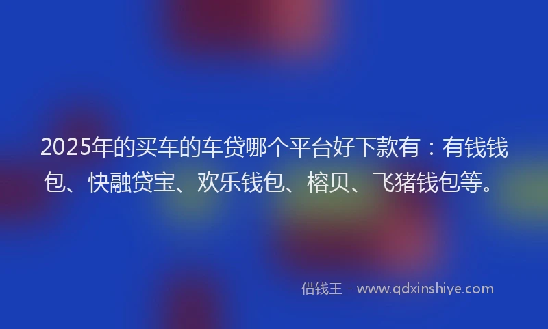 2025年的买车的车贷哪个平台好下款有：有钱钱包、快融贷宝、欢乐钱包、榕贝、飞猪钱包等。