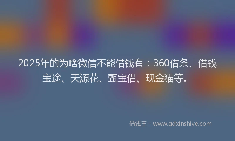 2025年的为啥微信不能借钱有：360借条、借钱宝途、天源花、甄宝借、现金猫等。