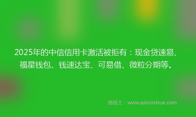2025年的中信信用卡激活被拒有：现金贷速易、福星钱包、钱速达宝、可易借、微粒分期等。