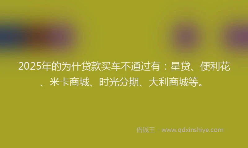 2025年的为什贷款买车不通过有：星贷、便利花、米卡商城、时光分期、大利商城等。