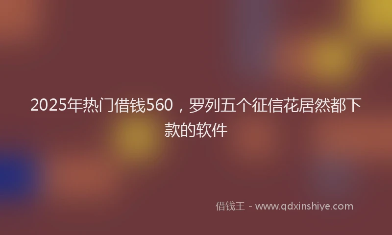 2025年热门借钱560，罗列五个征信花居然都下款的软件