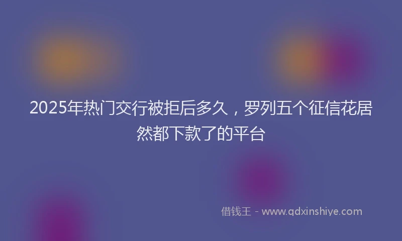 2025年热门交行被拒后多久，罗列五个征信花居然都下款了的平台